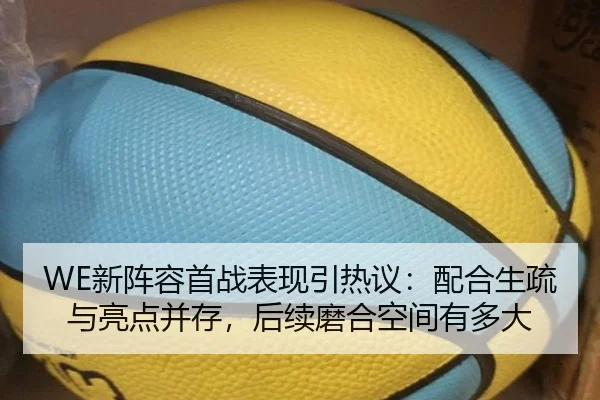 WE新阵容首战表现引热议：配合生疏与亮点并存，后续磨合空间有多大